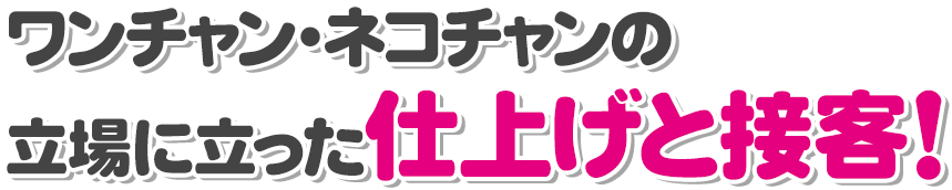 ワンちゃん・ネコちゃんの立場に立った仕上げと接客！