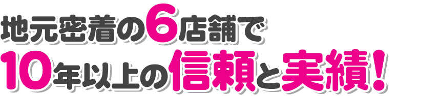 地元密着6店舗で10年以上の信頼と実績！