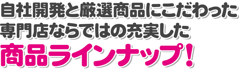 自社開発と厳選商品にこだわった専門店ならではの充実した商品ラインナップ！